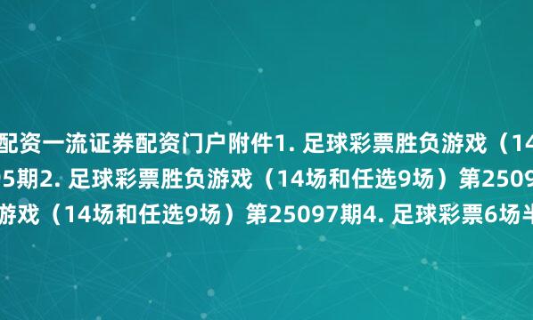 配资一流证券配资门户　　附件1. 足球彩票胜负游戏（14场和任选9场）第25095期　　2. 足球彩票胜负游戏（14场和任选9场）第25096期　　3. 足球彩票胜负游戏（14场和任选9场）第25097期　　4. 足球彩票6场半全场胜负游戏第25126期　　5. 足球彩票6场半全场胜负游戏第25127期　　6. 足球彩票6场半全场胜负游戏第25128期　　7. 足球彩票4场进球游戏第25126期　