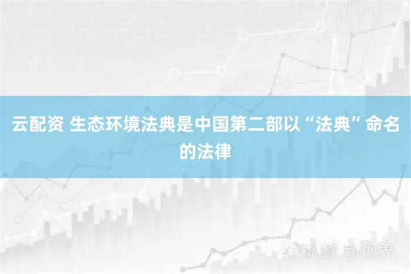 云配资 生态环境法典是中国第二部以“法典”命名的法律
