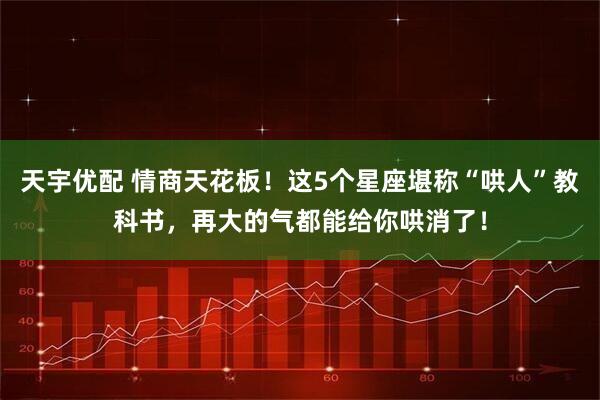 天宇优配 情商天花板！这5个星座堪称“哄人”教科书，再大的气都能给你哄消了！