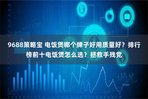 9688策略宝 电饭煲哪个牌子好用质量好？排行榜前十电饭煲怎么选？拯救手残党