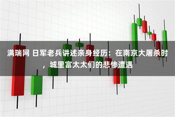 满瑞网 日军老兵讲述亲身经历：在南京大屠杀时，城里富太太们的悲惨遭遇