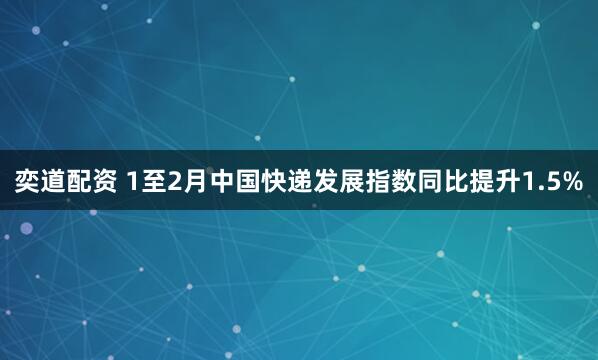 奕道配资 1至2月中国快递发展指数同比提升1.5%