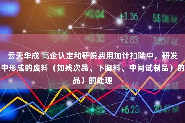 云天华成 高企认定和研发费用加计扣除中，研发过程中形成的废料（如残次品、下脚料、中间试制品）的处理