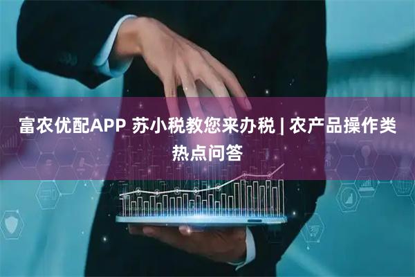 富农优配APP 苏小税教您来办税 | 农产品操作类热点问答