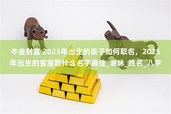 牛金财富 2025年出生的孩子如何取名,2025年出生的宝宝取什么名字最佳_谢咏_姓名_八字