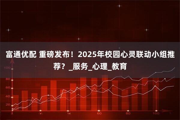 富通优配 重磅发布!2025年校园心灵联动小组推荐?_服务_心理_教育
