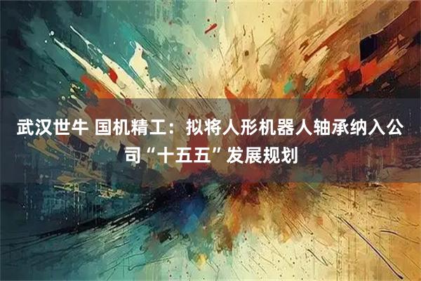 武汉世牛 国机精工:拟将人形机器人轴承纳入公司“十五五”发展规划
