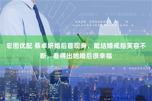 宏图优配 蔡卓妍婚后首现身，戴结婚戒指笑容不断，看得出她婚后很幸福