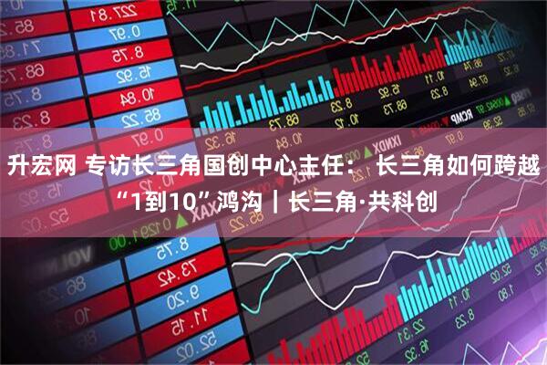 升宏网 专访长三角国创中心主任： 长三角如何跨越“1到10”鸿沟｜长三角·共科创