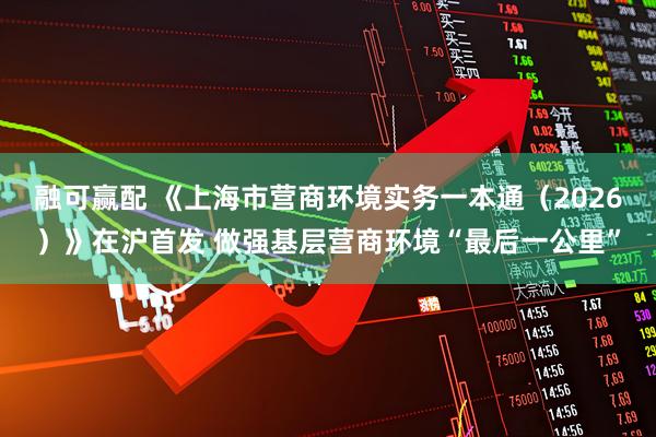 融可赢配 《上海市营商环境实务一本通（2026）》在沪首发 做强基层营商环境“最后一公里”