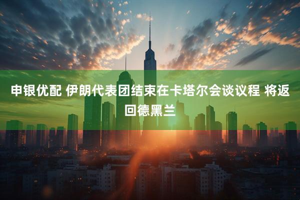 申银优配 伊朗代表团结束在卡塔尔会谈议程 将返回德黑兰