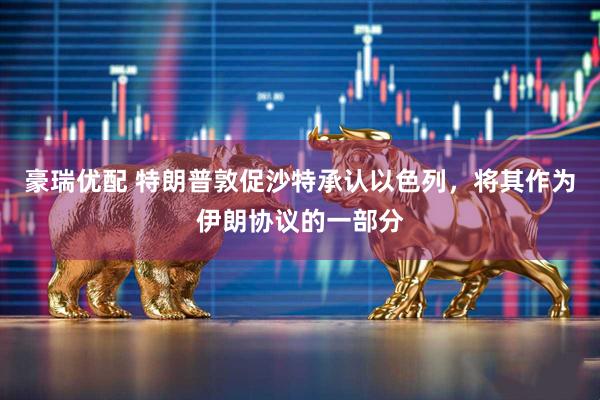 豪瑞优配 特朗普敦促沙特承认以色列，将其作为伊朗协议的一部分