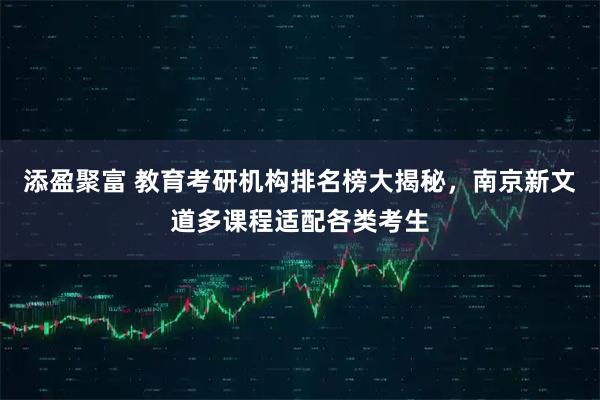 添盈聚富 教育考研机构排名榜大揭秘，南京新文道多课程适配各类考生