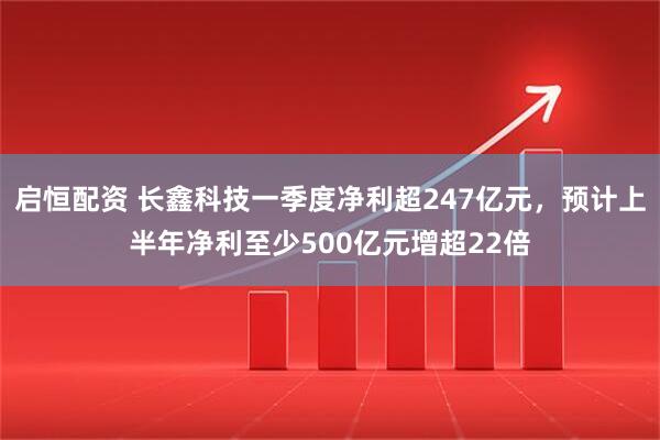 启恒配资 长鑫科技一季度净利超247亿元，预计上半年净利至少500亿元增超22倍