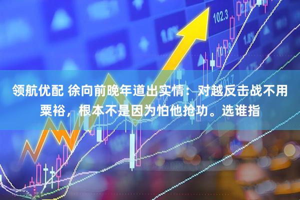 领航优配 徐向前晚年道出实情：对越反击战不用粟裕，根本不是因为怕他抢功。选谁指