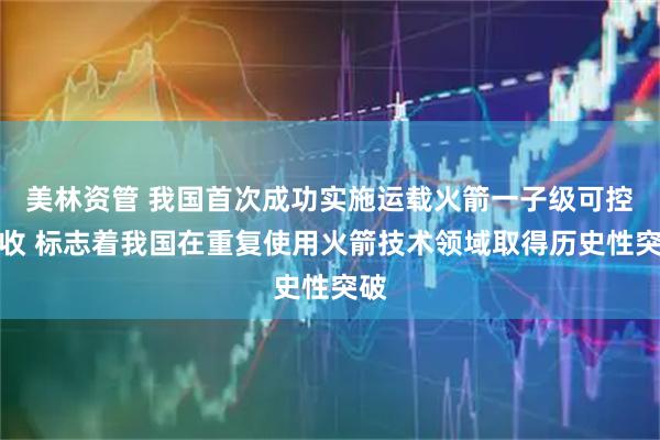 美林资管 我国首次成功实施运载火箭一子级可控回收 标志着我国在重复使用火箭技术领域取得历史性突破