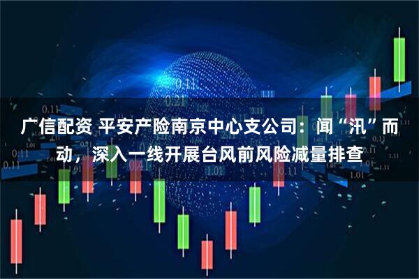 广信配资 平安产险南京中心支公司:闻“汛”而动,深入一线开展台风前风险减量排查