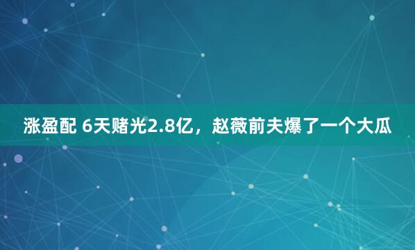 涨盈配 6天赌光2.8亿,赵薇前夫爆了一个大瓜