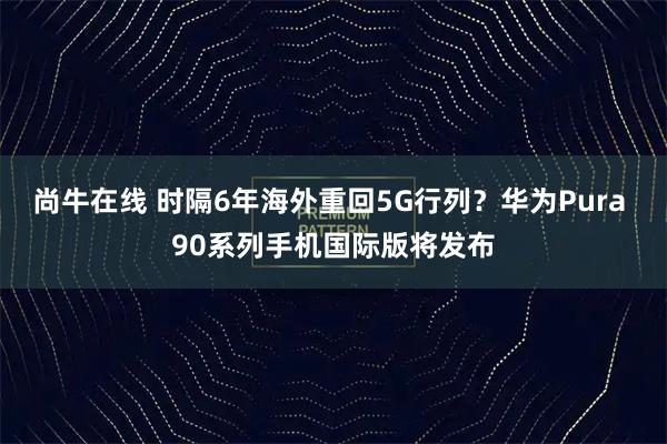 尚牛在线 时隔6年海外重回5G行列?华为Pura 90系列手机国际版将发布