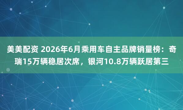 美美配资 2026年6月乘用车自主品牌销量榜:奇瑞15万辆稳居次席,银河10.8万辆跃居第三