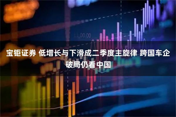宝钜证券 低增长与下滑成二季度主旋律 跨国车企破局仍看中国