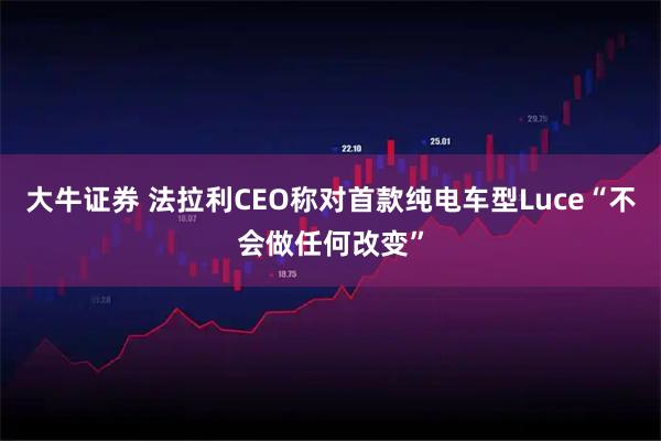 大牛证券 法拉利CEO称对首款纯电车型Luce“不会做任何改变”