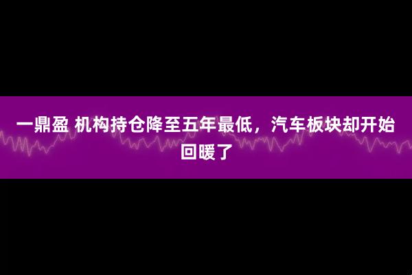 一鼎盈 机构持仓降至五年最低，汽车板块却开始回暖了